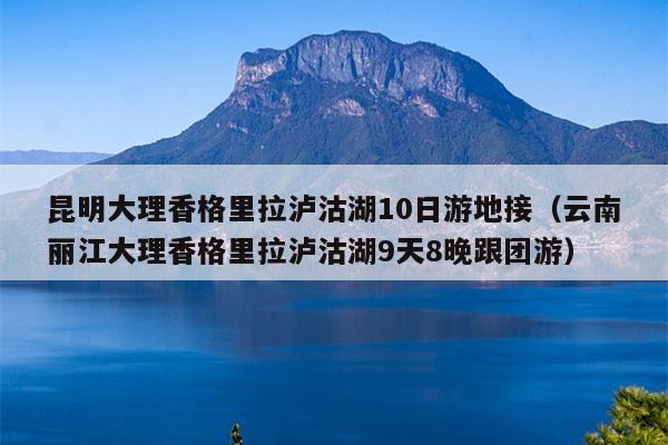 昆明大理香格里拉泸沽湖10日游地接（云南丽江大理香格里拉泸沽湖9天8晚跟团游）