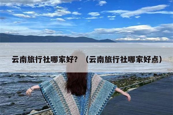 云南旅行社哪家好？（云南旅行社哪家好点）