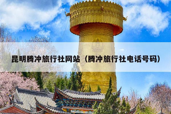 昆明腾冲旅行社网站（腾冲旅行社电话号码）