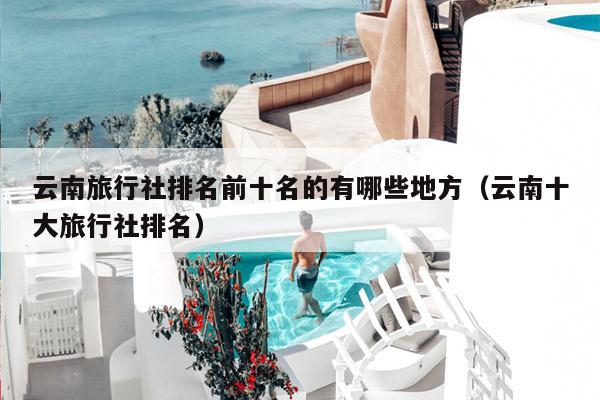 云南旅行社排名前十名的有哪些地方（云南十大旅行社排名）