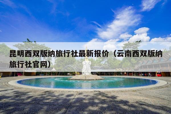 昆明西双版纳旅行社最新报价（云南西双版纳旅行社官网）