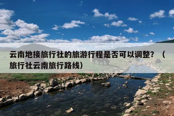 云南地接旅行社的旅游行程是否可以调整？（旅行社云南旅行路线）
