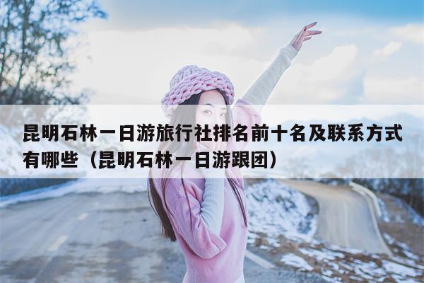 昆明石林一日游旅行社排名前十名及联系方式有哪些（昆明石林一日游跟团）