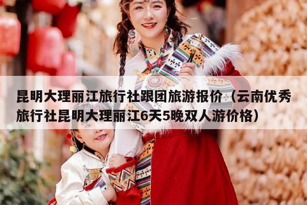 昆明大理丽江旅行社跟团旅游报价（云南优秀旅行社昆明大理丽江6天5晚双人游价格）