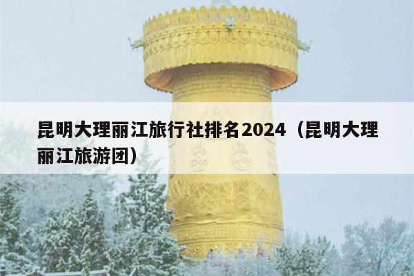 昆明大理丽江旅行社排名2024（昆明大理丽江旅游团）