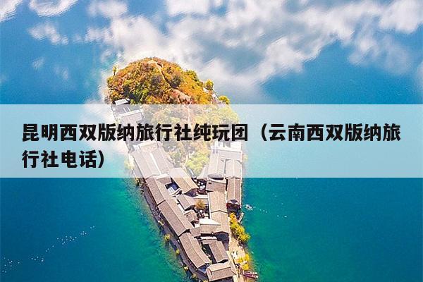 昆明西双版纳旅行社纯玩团（云南西双版纳旅行社电话）