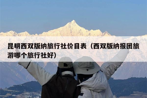 昆明西双版纳旅行社价目表（西双版纳报团旅游哪个旅行社好）
