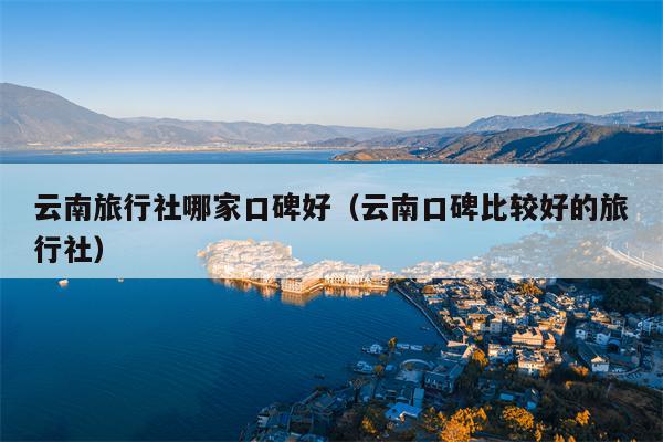 云南旅行社哪家口碑好（云南口碑比较好的旅行社）