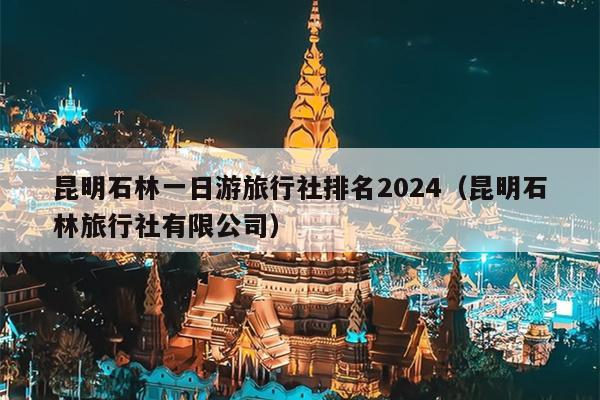 昆明石林一日游旅行社排名2024（昆明石林旅行社有限公司）