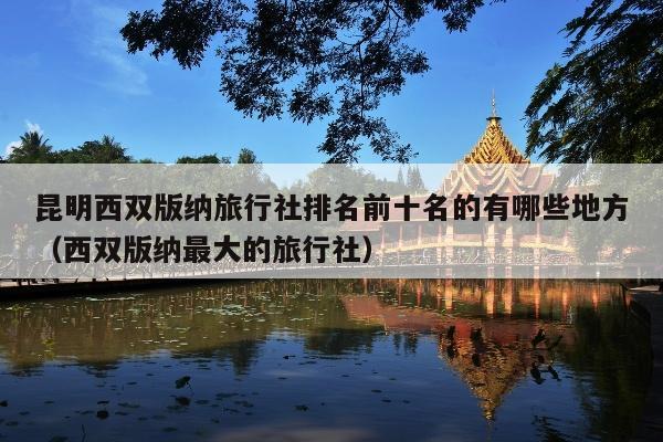 昆明西双版纳旅行社排名前十名的有哪些地方（西双版纳最大的旅行社）