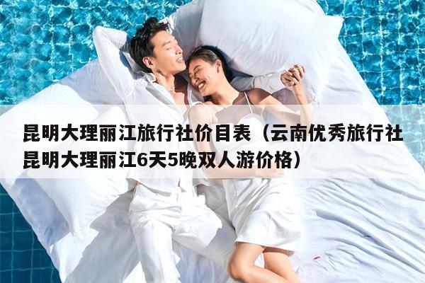 昆明大理丽江旅行社价目表（云南优秀旅行社昆明大理丽江6天5晚双人游价格）