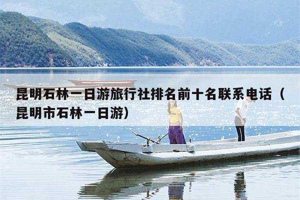 昆明石林一日游旅行社排名前十名联系电话（昆明市石林一日游）