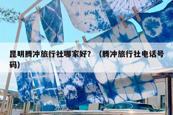 昆明腾冲旅行社哪家好？（腾冲旅行社电话号码）