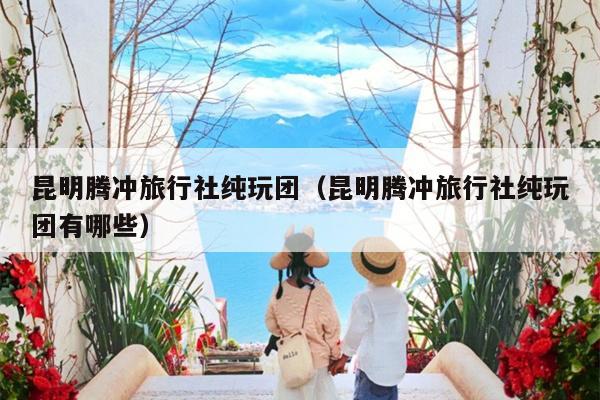 昆明腾冲旅行社纯玩团（昆明腾冲旅行社纯玩团有哪些）