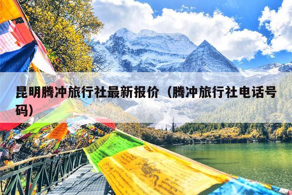 昆明腾冲旅行社最新报价（腾冲旅行社电话号码）