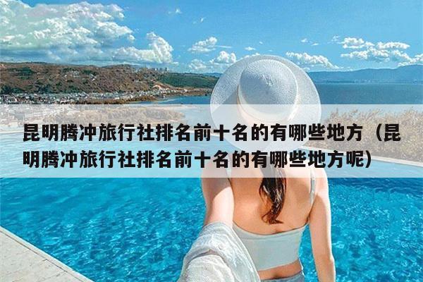 昆明腾冲旅行社排名前十名的有哪些地方（昆明腾冲旅行社排名前十名的有哪些地方呢）