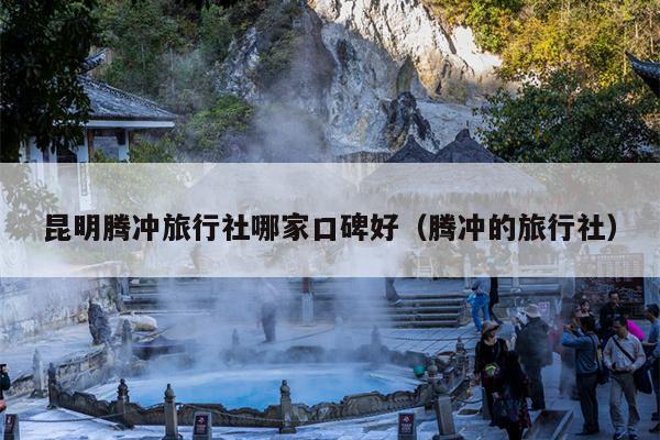 昆明腾冲旅行社哪家口碑好（腾冲的旅行社）