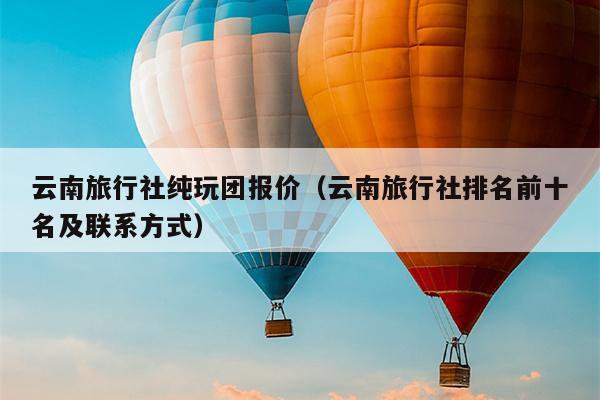 云南旅行社纯玩团报价(云南旅行社排名前十名及联系方式)