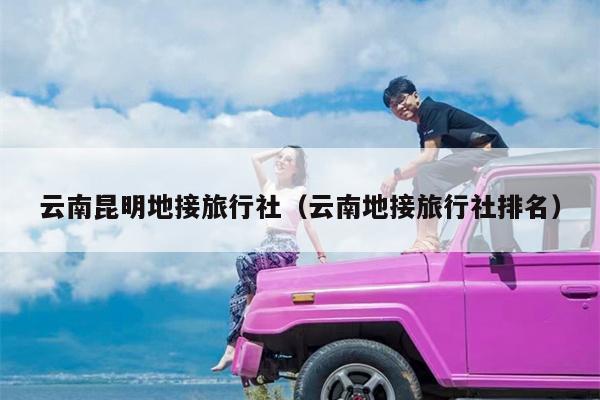 云南昆明地接旅行社（云南地接旅行社排名）