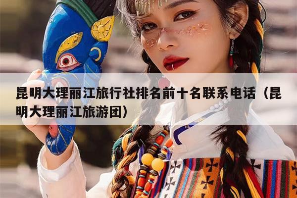 昆明大理丽江旅行社排名前十名联系电话（昆明大理丽江旅游团）