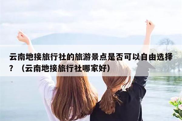 云南地接旅行社的旅游景点是否可以自由选择?(云南地接旅行社哪家好)