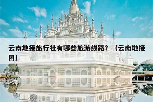 云南地接旅行社有哪些旅游线路？（云南地接团）