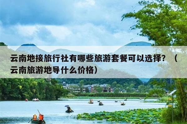 云南地接旅行社有哪些旅游套餐可以选择？（云南旅游地导什么价格）