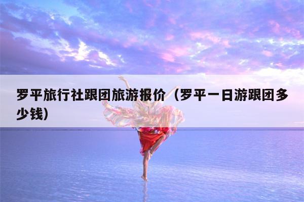 罗平旅行社跟团旅游报价（罗平一日游跟团多少钱）