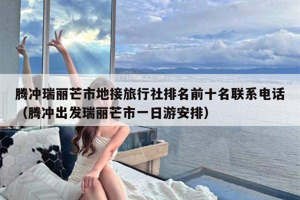 腾冲瑞丽芒市地接旅行社排名前十名联系电话（腾冲出发瑞丽芒市一日游安排）