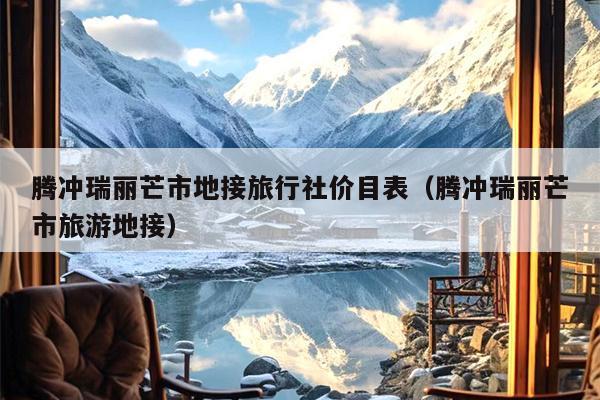 腾冲瑞丽芒市地接旅行社价目表（腾冲瑞丽芒市旅游地接）