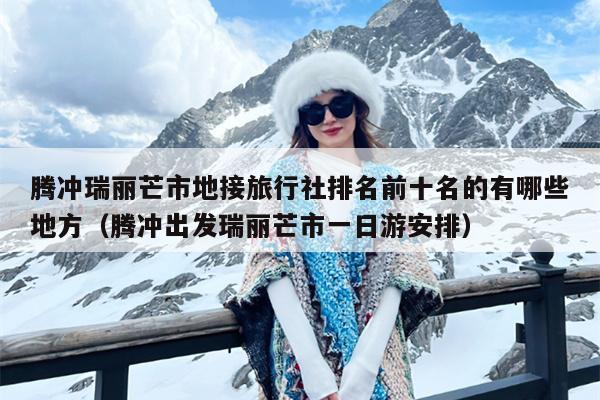 腾冲瑞丽芒市地接旅行社排名前十名的有哪些地方（腾冲出发瑞丽芒市一日游安排）