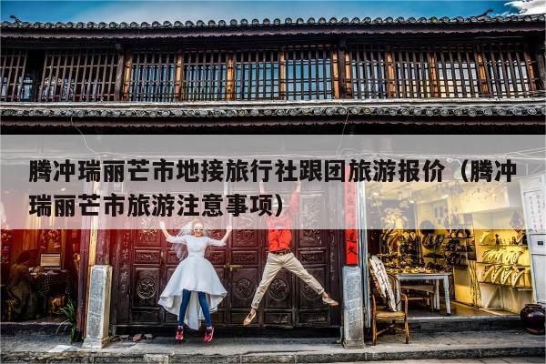 腾冲瑞丽芒市地接旅行社跟团旅游报价（腾冲瑞丽芒市旅游注意事项）