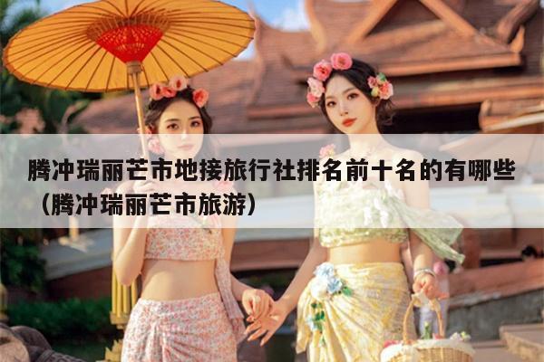 腾冲瑞丽芒市地接旅行社排名前十名的有哪些（腾冲瑞丽芒市旅游）