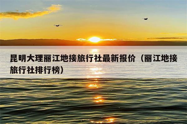 昆明大理丽江地接旅行社最新报价（丽江地接旅行社排行榜）