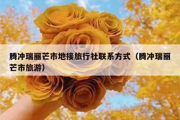 腾冲瑞丽芒市地接旅行社联系方式（腾冲瑞丽芒市旅游）