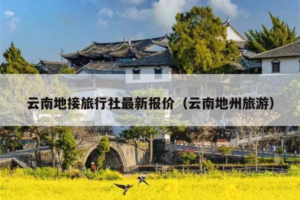 云南地接旅行社最新报价(云南地州旅游)
