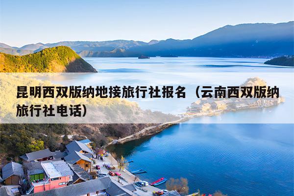 昆明西双版纳地接旅行社报名（云南西双版纳旅行社电话）