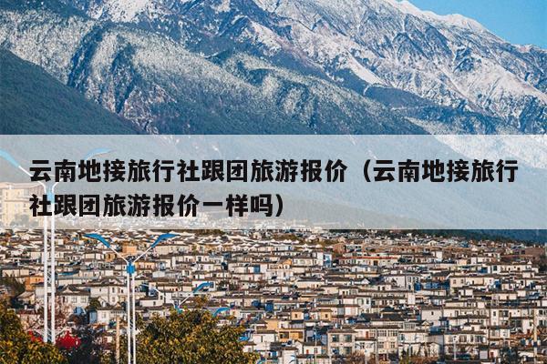 云南地接旅行社跟团旅游报价(云南地接旅行社跟团旅游报价一样吗)