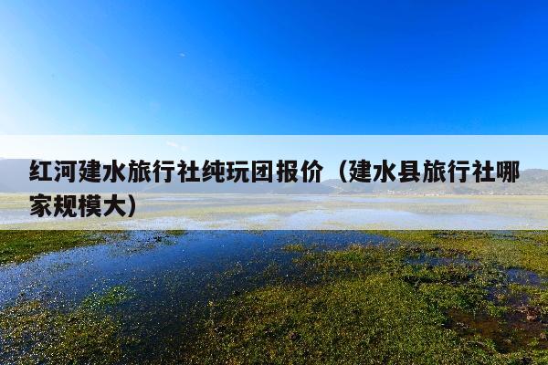 红河建水旅行社纯玩团报价（建水县旅行社哪家规模大）