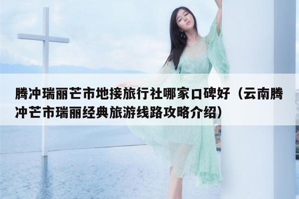 腾冲瑞丽芒市地接旅行社哪家口碑好（云南腾冲芒市瑞丽经典旅游线路攻略介绍）