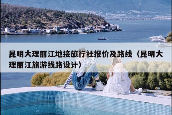 昆明大理丽江地接旅行社报价及路线（昆明大理丽江旅游线路设计）