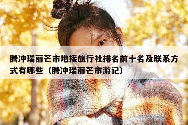 腾冲瑞丽芒市地接旅行社排名前十名及联系方式有哪些（腾冲瑞丽芒市游记）