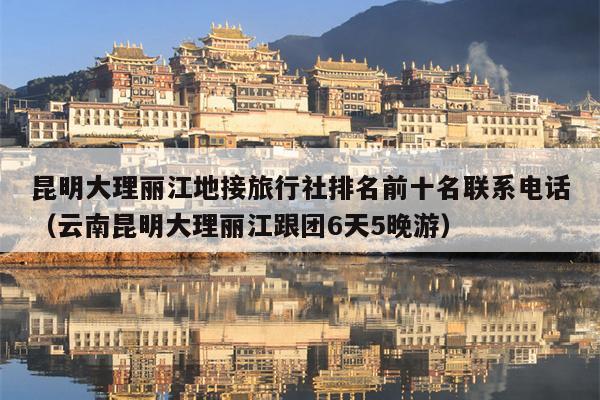 昆明大理丽江地接旅行社排名前十名联系电话（云南昆明大理丽江跟团6天5晚游）