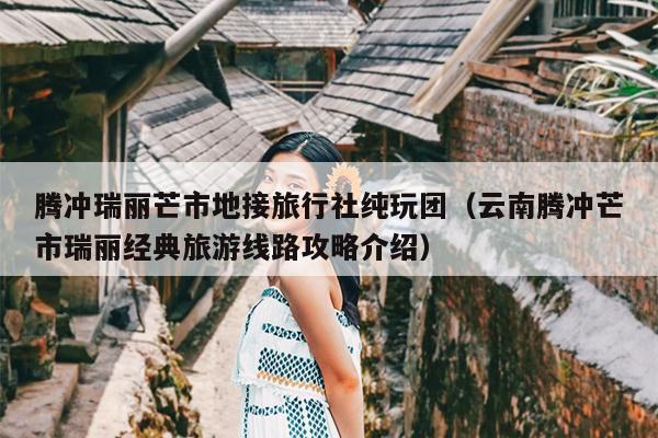 腾冲瑞丽芒市地接旅行社纯玩团（云南腾冲芒市瑞丽经典旅游线路攻略介绍）