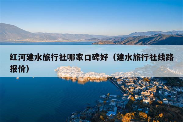红河建水旅行社哪家口碑好（建水旅行社线路报价）