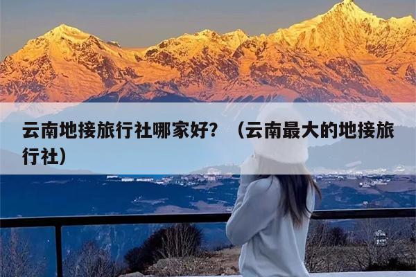 云南地接旅行社哪家好？（云南最大的地接旅行社）