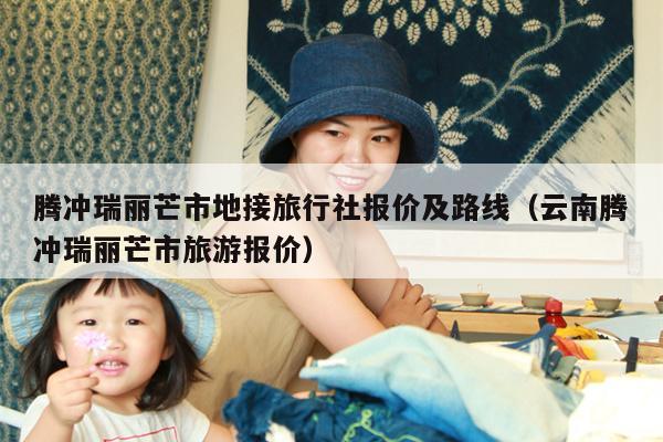 腾冲瑞丽芒市地接旅行社报价及路线（云南腾冲瑞丽芒市旅游报价）