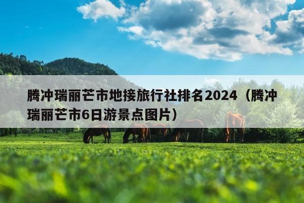 腾冲瑞丽芒市地接旅行社排名2024（腾冲瑞丽芒市6日游景点图片）