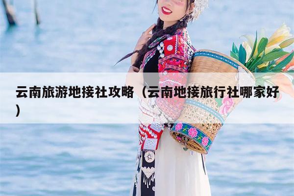 云南旅游地接社攻略(云南地接旅行社哪家好)
