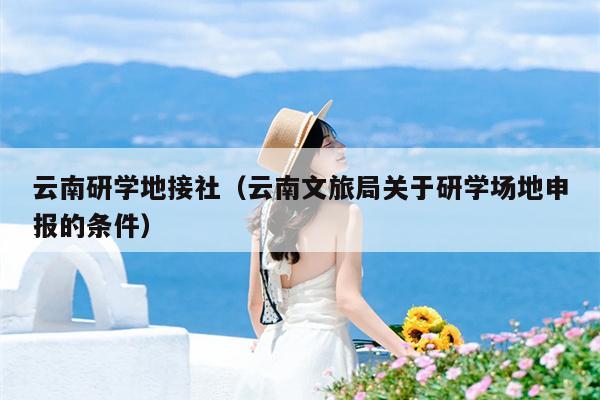 云南研学地接社（云南文旅局关于研学场地申报的条件）